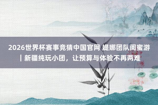 2026世界杯赛事竞猜中国官网 媞娜团队闺蜜游｜新疆纯玩小团，让预算与体验不再两难