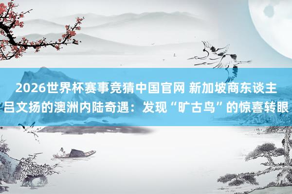 2026世界杯赛事竞猜中国官网 新加坡商东谈主吕文扬的澳洲内陆奇遇：发现“旷古鸟”的惊喜转眼