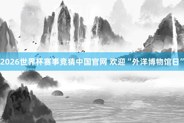 2026世界杯赛事竞猜中国官网 欢迎“外洋博物馆日”