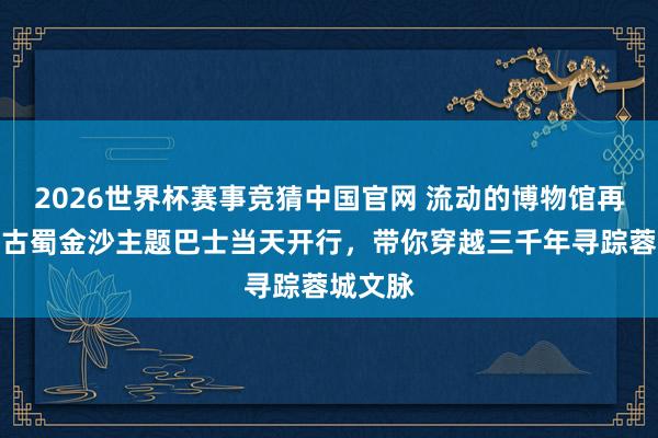 2026世界杯赛事竞猜中国官网 流动的博物馆再升级！古蜀金沙主题巴士当天开行，带你穿越三千年寻踪蓉城文脉
