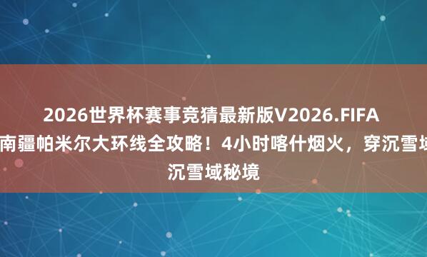 2026世界杯赛事竞猜最新版V2026.FIFA 2026南疆帕米尔大环线全攻略！4小时喀什烟火，穿沉雪域秘境