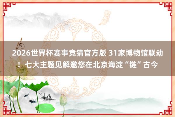 2026世界杯赛事竞猜官方版 31家博物馆联动！七大主题见解邀您在北京海淀“链”古今