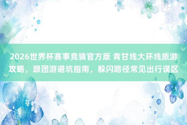 2026世界杯赛事竞猜官方版 青甘线大环线旅游攻略，跟团游避坑指南，躲闪路径常见出行误区