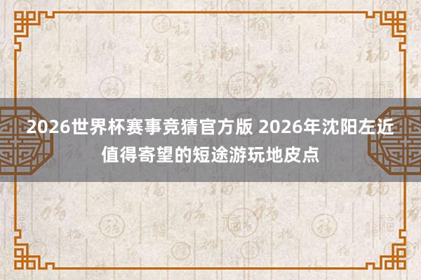 2026世界杯赛事竞猜官方版 2026年沈阳左近值得寄望的短途游玩地皮点