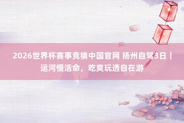 2026世界杯赛事竞猜中国官网 扬州自驾3日｜运河慢活命，吃爽玩透自在游