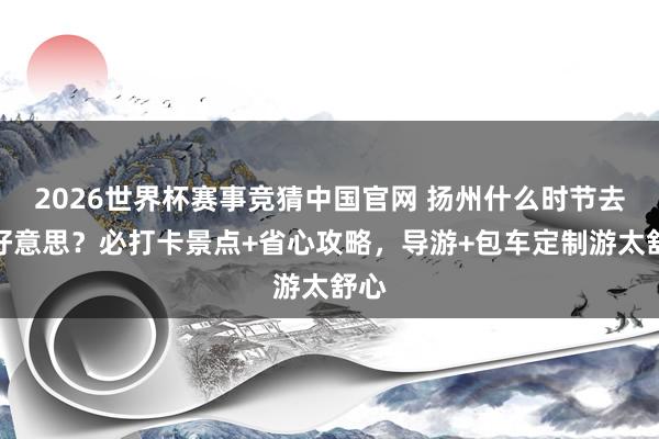 2026世界杯赛事竞猜中国官网 扬州什么时节去最好意思？必打卡景点+省心攻略，导游+包车定制游太舒心