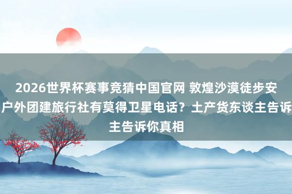 2026世界杯赛事竞猜中国官网 敦煌沙漠徒步安全吗？户外团建旅行社有莫得卫星电话？土产货东谈主告诉你真相