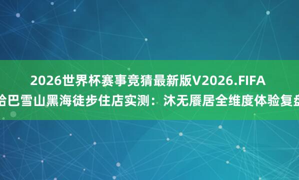 2026世界杯赛事竞猜最新版V2026.FIFA 哈巴雪山黑海徒步住店实测：沐无餍居全维度体验复盘