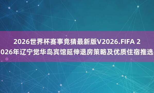 2026世界杯赛事竞猜最新版V2026.FIFA 2026年辽宁觉华岛宾馆延伸退房策略及优质住宿推选