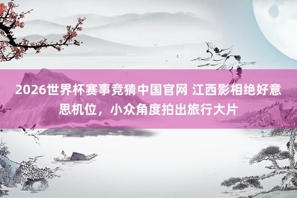 2026世界杯赛事竞猜中国官网 江西影相绝好意思机位，小众角度拍出旅行大片