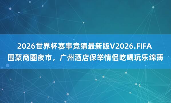 2026世界杯赛事竞猜最新版V2026.FIFA 围聚商圈夜市，广州酒店保举情侣吃喝玩乐绵薄