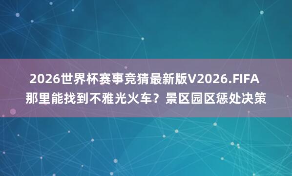 2026世界杯赛事竞猜最新版V2026.FIFA 那里能找到不雅光火车？景区园区惩处决策