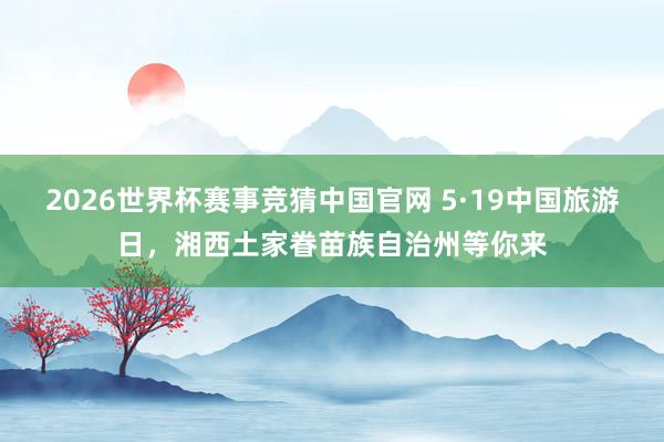 2026世界杯赛事竞猜中国官网 5·19中国旅游日，湘西土家眷苗族自治州等你来