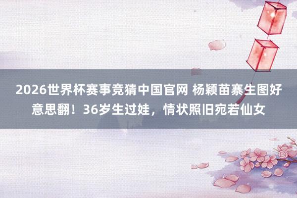 2026世界杯赛事竞猜中国官网 杨颖苗寨生图好意思翻！36岁生过娃，情状照旧宛若仙女