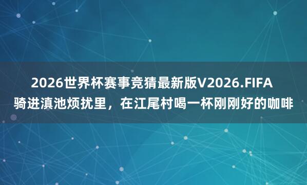 2026世界杯赛事竞猜最新版V2026.FIFA 骑进滇池烦扰里，在江尾村喝一杯刚刚好的咖啡