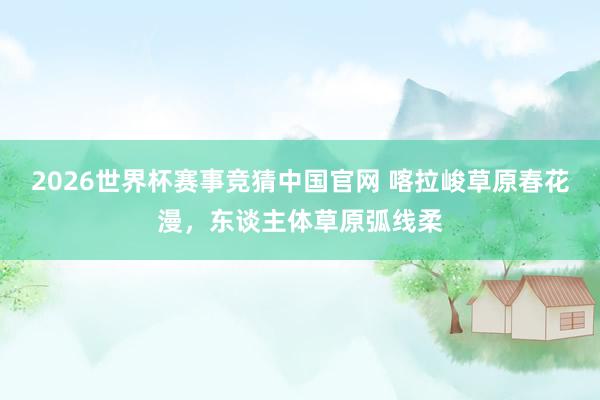 2026世界杯赛事竞猜中国官网 喀拉峻草原春花漫，东谈主体草原弧线柔