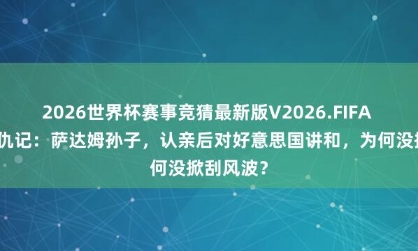 2026世界杯赛事竞猜最新版V2026.FIFA 梅苏特复仇记：萨达姆孙子，认亲后对好意思国讲和，为何没掀刮风波？