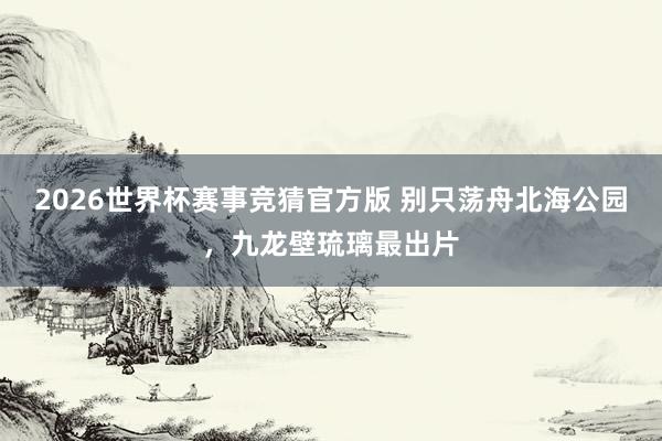 2026世界杯赛事竞猜官方版 别只荡舟北海公园，九龙壁琉璃最出片