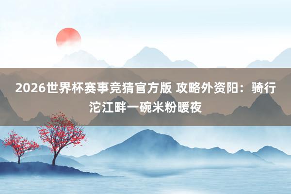 2026世界杯赛事竞猜官方版 攻略外资阳：骑行沱江畔一碗米粉暖夜