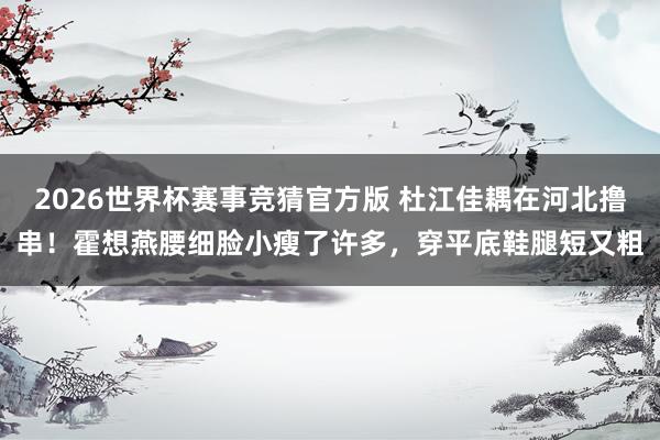 2026世界杯赛事竞猜官方版 杜江佳耦在河北撸串！霍想燕腰细脸小瘦了许多，穿平底鞋腿短又粗