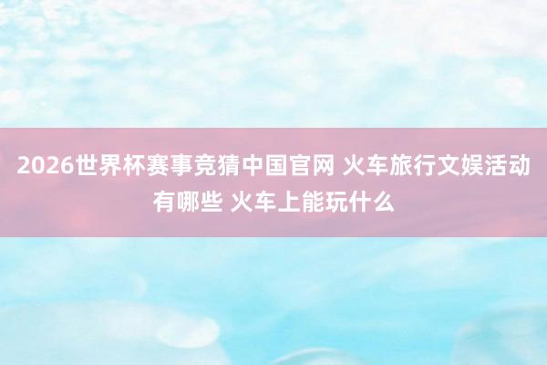2026世界杯赛事竞猜中国官网 火车旅行文娱活动有哪些 火车上能玩什么