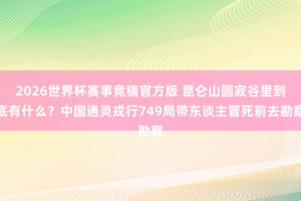 2026世界杯赛事竞猜官方版 昆仑山圆寂谷里到底有什么？中国通灵戎行749局带东谈主冒死前去勘察
