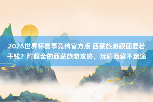 2026世界杯赛事竞猜官方版 西藏旅游跟团要若干钱？附超全的西藏旅游攻略，玩遍西藏不迷途