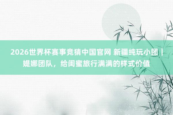 2026世界杯赛事竞猜中国官网 新疆纯玩小团｜媞娜团队，给闺蜜旅行满满的样式价值