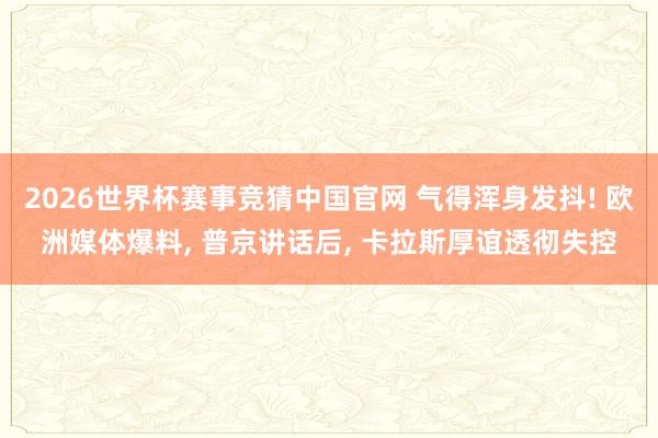 2026世界杯赛事竞猜中国官网 气得浑身发抖! 欧洲媒体爆料， 普京讲话后， 卡拉斯厚谊透彻失控