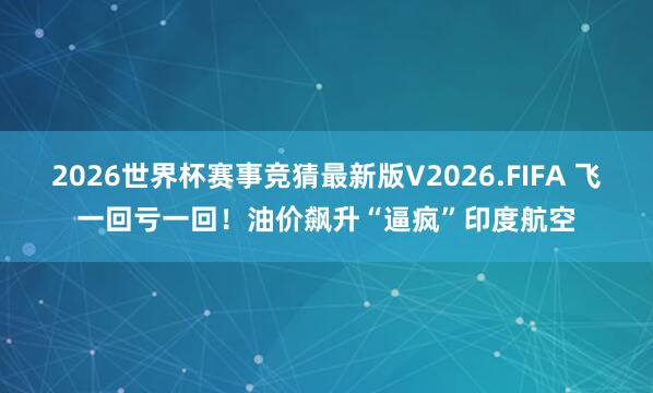 2026世界杯赛事竞猜最新版V2026.FIFA 飞一回亏一回！油价飙升“逼疯”印度航空
