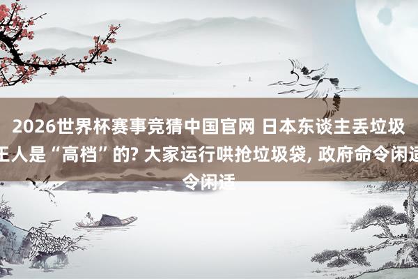 2026世界杯赛事竞猜中国官网 日本东谈主丢垃圾王人是“高档”的? 大家运行哄抢垃圾袋， 政府命令闲适