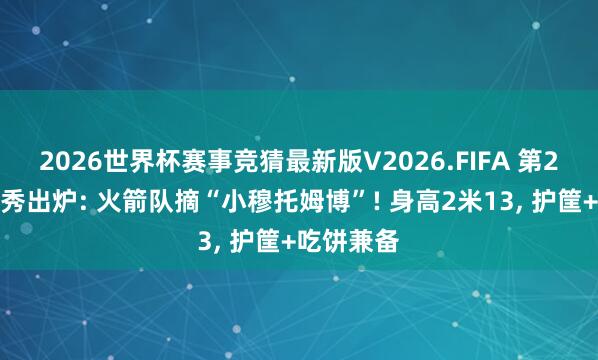 2026世界杯赛事竞猜最新版V2026.FIFA 第2轮模拟选秀出炉: 火箭队摘“小穆托姆博”! 身高2米13， 护筐+吃饼兼备