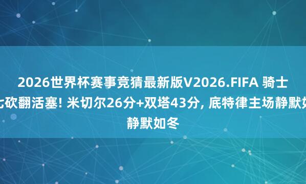 2026世界杯赛事竞猜最新版V2026.FIFA 骑士抢七砍翻活塞! 米切尔26分+双塔43分， 底特律主场静默如冬