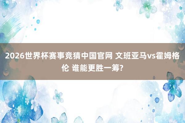 2026世界杯赛事竞猜中国官网 文班亚马vs霍姆格伦 谁能更胜一筹?