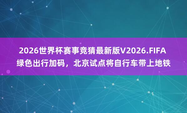 2026世界杯赛事竞猜最新版V2026.FIFA 绿色出行加码，北京试点将自行车带上地铁