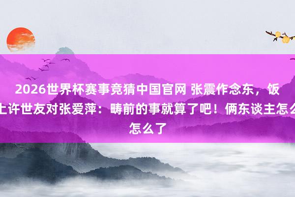 2026世界杯赛事竞猜中国官网 张震作念东，饭桌上许世友对张爱萍：畴前的事就算了吧！俩东谈主怎么了