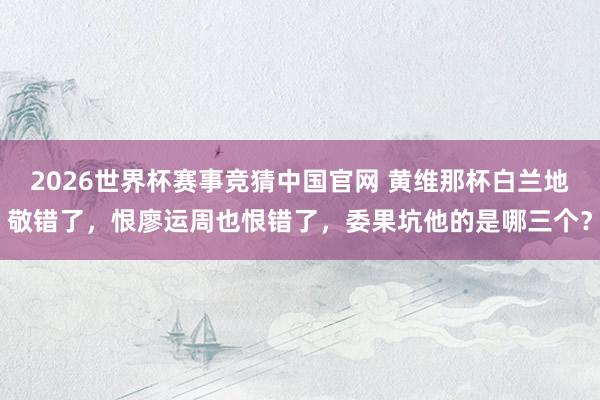 2026世界杯赛事竞猜中国官网 黄维那杯白兰地敬错了，恨廖运周也恨错了，委果坑他的是哪三个？