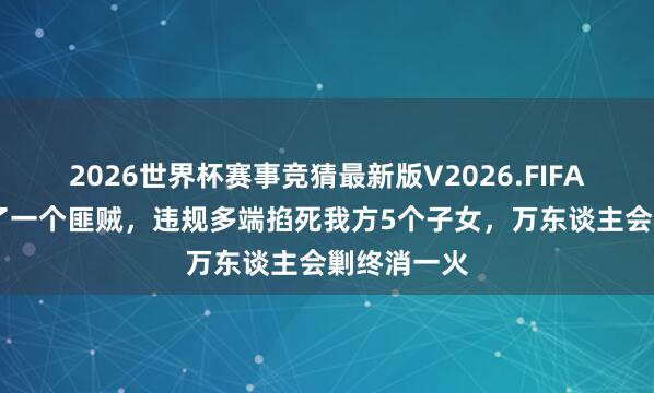 2026世界杯赛事竞猜最新版V2026.FIFA 新中国临了一个匪贼，违规多端掐死我方5个子女，万东谈主会剿终消一火