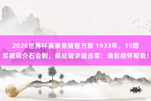 2026世界杯赛事竞猜官方版 1933年，19路军被蒋介石会剿，蔡廷锴求援赤军：请彭德怀帮我！