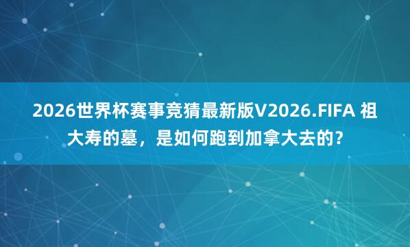 2026世界杯赛事竞猜最新版V2026.FIFA 祖大寿的墓，是如何跑到加拿大去的？