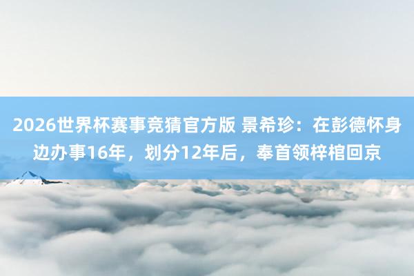 2026世界杯赛事竞猜官方版 景希珍：在彭德怀身边办事16年，划分12年后，奉首领梓棺回京