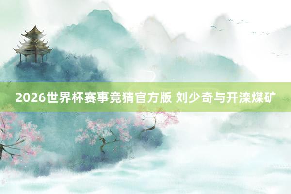 2026世界杯赛事竞猜官方版 刘少奇与开滦煤矿
