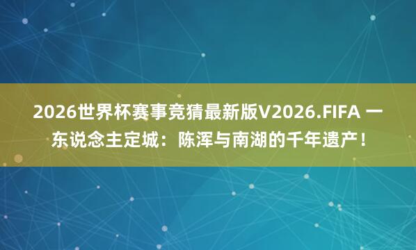 2026世界杯赛事竞猜最新版V2026.FIFA 一东说念主定城：陈浑与南湖的千年遗产！