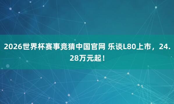 2026世界杯赛事竞猜中国官网 乐谈L80上市，24.28万元起！