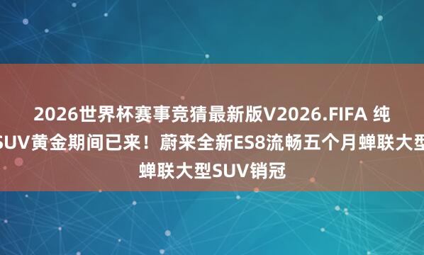 2026世界杯赛事竞猜最新版V2026.FIFA 纯电大三排SUV黄金期间已来！蔚来全新ES8流畅五个月蝉联大型SUV销冠