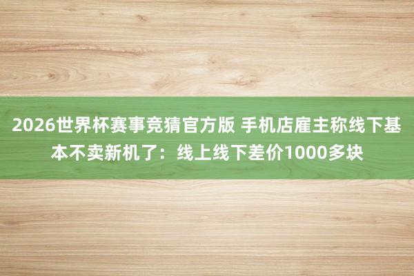 2026世界杯赛事竞猜官方版 手机店雇主称线下基本不卖新机了：线上线下差价1000多块