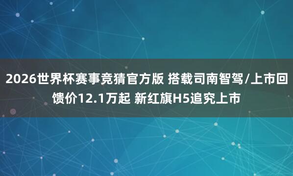 2026世界杯赛事竞猜官方版 搭载司南智驾/上市回馈价12.1万起 新红旗H5追究上市