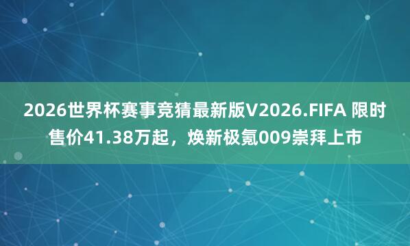 2026世界杯赛事竞猜最新版V2026.FIFA 限时售价41.38万起，焕新极氪009崇拜上市