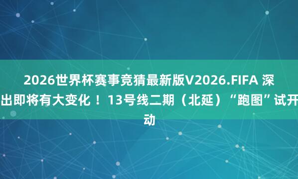 2026世界杯赛事竞猜最新版V2026.FIFA 深圳出即将有大变化 ！13号线二期（北延）“跑图”试开动