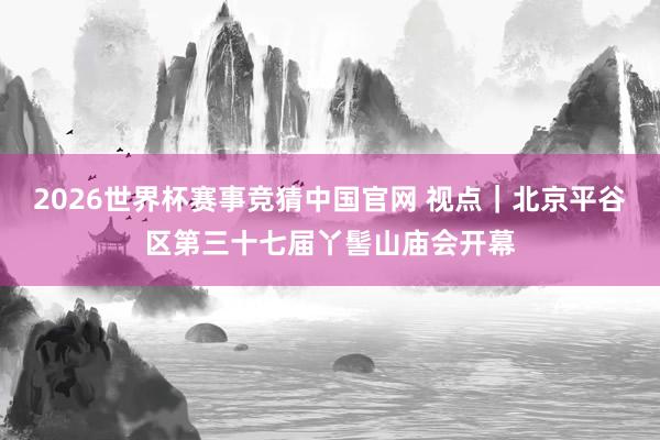 2026世界杯赛事竞猜中国官网 视点｜北京平谷区第三十七届丫髻山庙会开幕